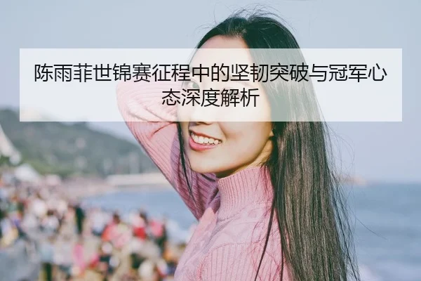 陈雨菲世锦赛征程中的坚韧突破与冠军心态深度解析