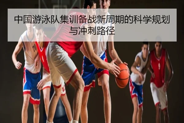 中国游泳队集训备战新周期的科学规划与冲刺路径