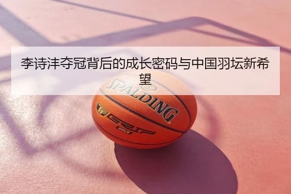 李诗沣夺冠背后的成长密码与中国羽坛新希望