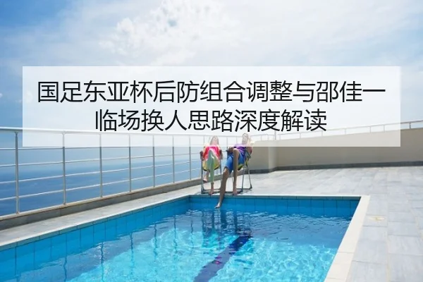 国足东亚杯后防组合调整与邵佳一临场换人思路深度解读