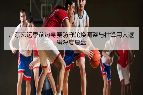 广东宏远季前热身赛防守轮换调整与杜锋用人逻辑深度复盘
