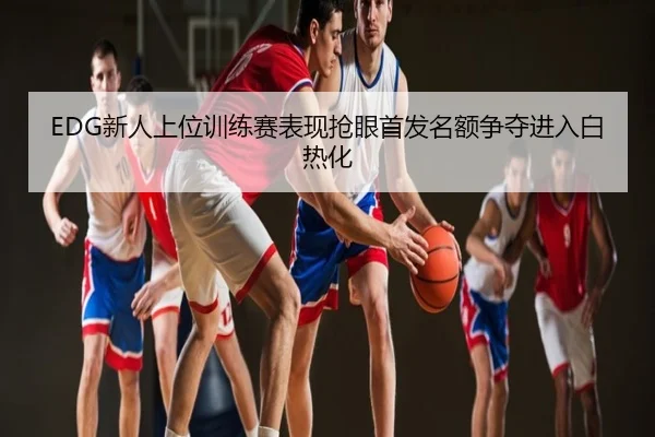 EDG新人上位训练赛表现抢眼首发名额争夺进入白热化