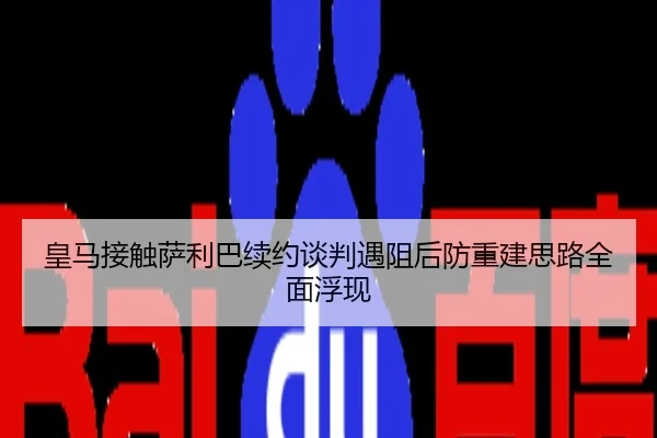 皇马接触萨利巴续约谈判遇阻后防重建思路全面浮现