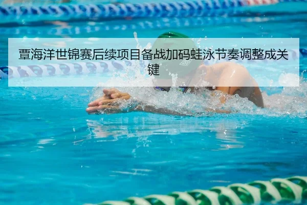 覃海洋世锦赛后续项目备战加码蛙泳节奏调整成关键