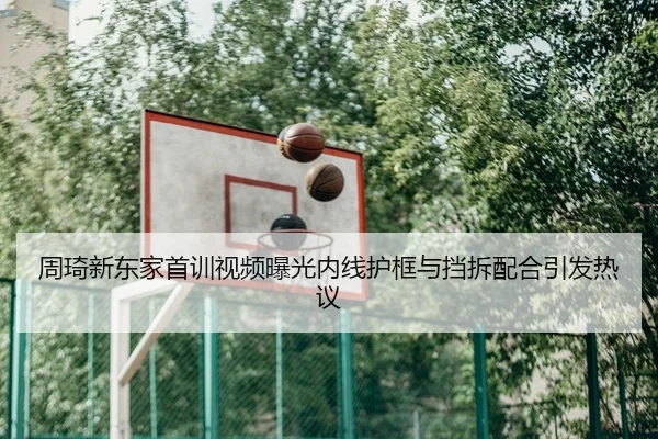 周琦新东家首训视频曝光内线护框与挡拆配合引发热议
