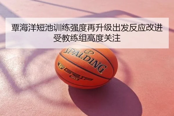 覃海洋短池训练强度再升级出发反应改进受教练组高度关注