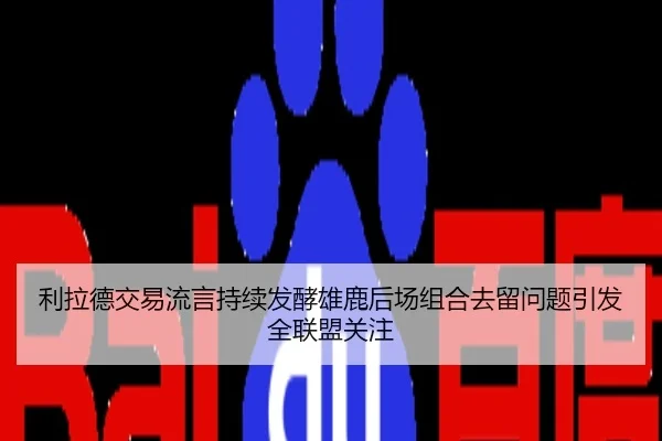 利拉德交易流言持续发酵雄鹿后场组合去留问题引发全联盟关注