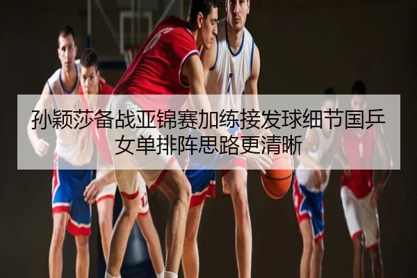 孙颖莎备战亚锦赛加练接发球细节国乒女单排阵思路更清晰