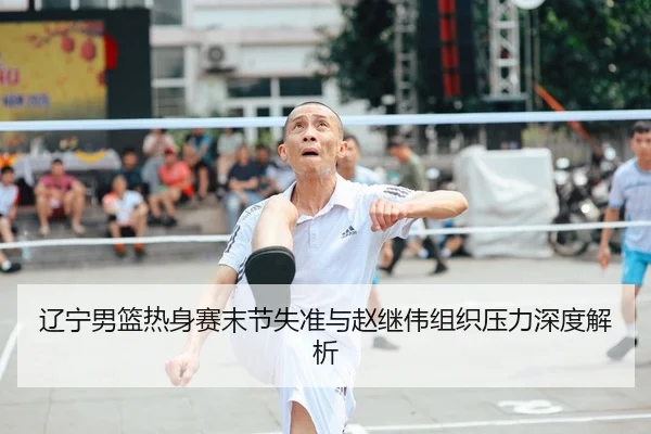 辽宁男篮热身赛末节失准与赵继伟组织压力深度解析