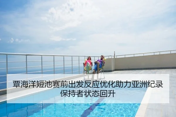 覃海洋短池赛前出发反应优化助力亚洲纪录保持者状态回升
