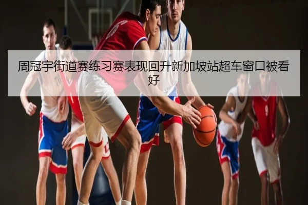 周冠宇街道赛练习赛表现回升新加坡站超车窗口被看好