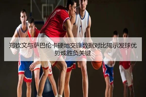 郑钦文与萨巴伦卡硬地交锋数据对比揭示发球优势成胜负关键