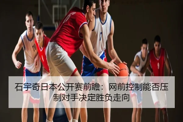 石宇奇日本公开赛前瞻：网前控制能否压制对手决定胜负走向